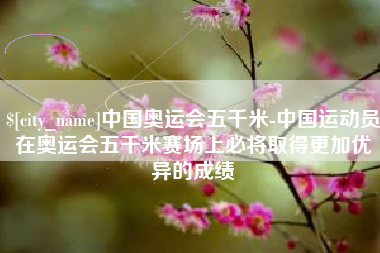 金坛中国奥运会五千米-中国运动员在奥运会五千米赛场上必将取得更加优异的成绩