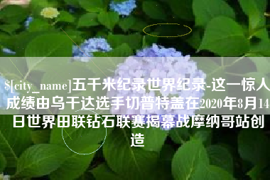 金坛五千米纪录世界纪录-这一惊人成绩由乌干达选手切普特盖在2020年8月14日世界田联钻石联赛揭幕战摩纳哥站创造