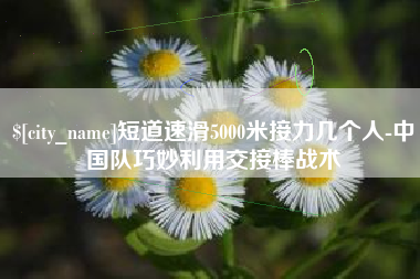 金坛短道速滑5000米接力几个人-中国队巧妙利用交接棒战术