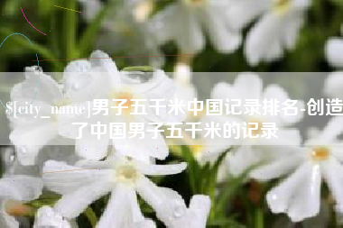 金坛男子五千米中国记录排名-创造了中国男子五千米的记录