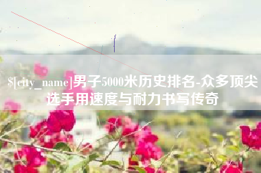 金坛男子5000米历史排名-众多顶尖选手用速度与耐力书写传奇